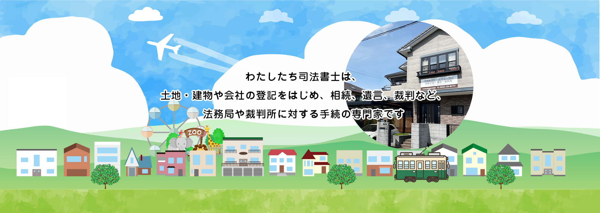 わたしたち司法書士は、土地・建物や会社の登記をはじめ、相続、遺言、裁判など、法務局や裁判所に対する手続の専門家です